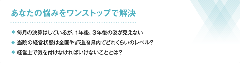 あなたの悩みをワンストップで解決・毎月の決算はしているが、１年後、３年後の姿が見えない・当院の経営状態は全国や都道府県内でどれくらいのレベル？・経営上で気を付けなければいけないこととは？