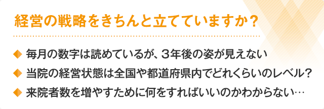 経営の戦略をきちんと立てていますか？・毎月の数字は読めているが、３年後の姿が見えない・当院の経営状態は全国や都道府県内でどれくらいのレベル？・来院者数を増やすために何をすればいいのかわからない…