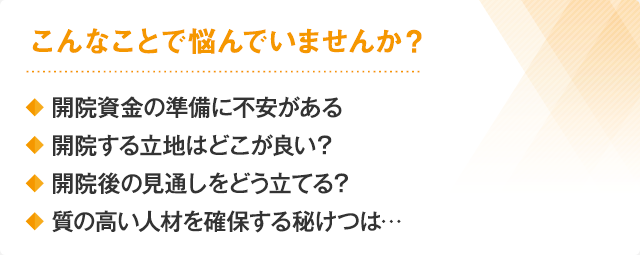 こんなことで悩んでいませんか？・開院資金の準備に不安がある・開院する立地はどこが良い？・質の高い人材を確保する秘けつは…・開院後の見通しをどう立てる？